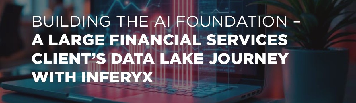 BUILDING THE AI FOUNDATION – 
Large Financial Services Client’ DATA 
LAKE JOURNEY WITH INFERYX